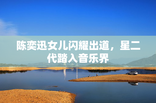 陈奕迅女儿闪耀出道，星二代踏入音乐界
