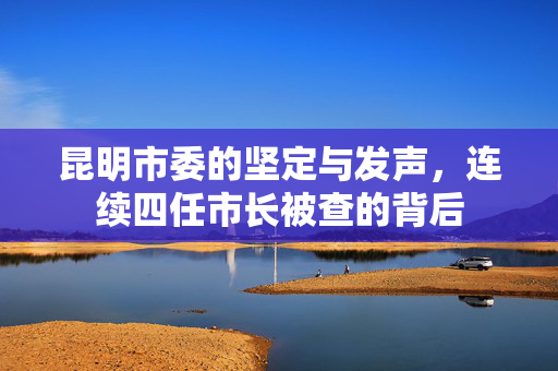 昆明市委的坚定与发声，连续四任市长被查的背后