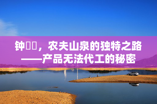 钟睒睒，农夫山泉的独特之路——产品无法代工的秘密