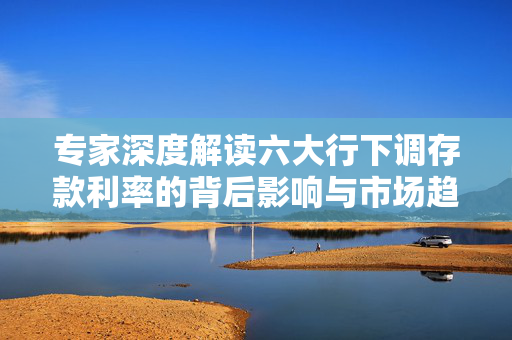 专家深度解读六大行下调存款利率的背后影响与市场趋势