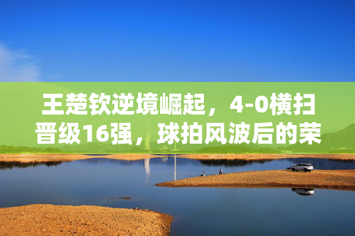 王楚钦逆境崛起，4-0横扫晋级16强，球拍风波后的荣耀之战