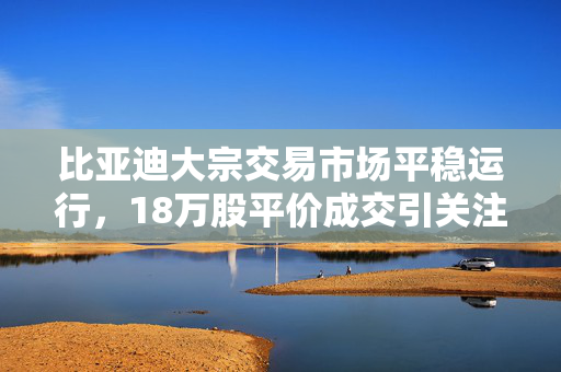 比亚迪大宗交易市场平稳运行，18万股平价成交引关注