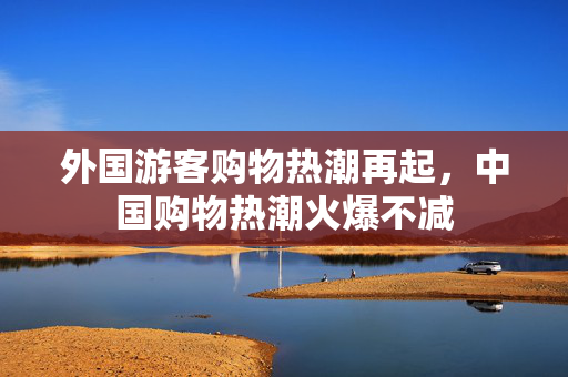 外国游客购物热潮再起，中国购物热潮火爆不减