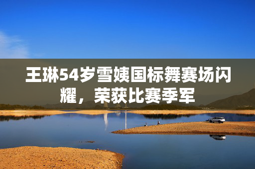 王琳54岁雪姨国标舞赛场闪耀，荣获比赛季军