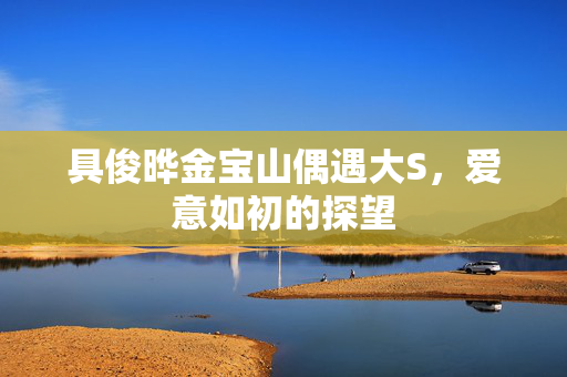 具俊晔金宝山偶遇大S，爱意如初的探望