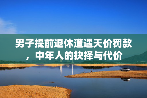 男子提前退休遭遇天价罚款，中年人的抉择与代价
