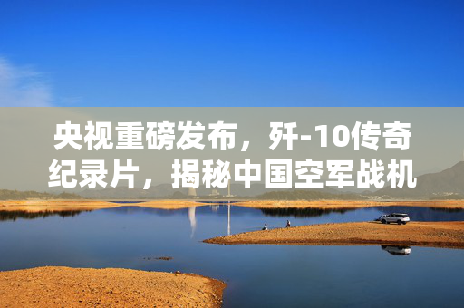 央视重磅发布，歼-10传奇纪录片，揭秘中国空军战机辉煌之路