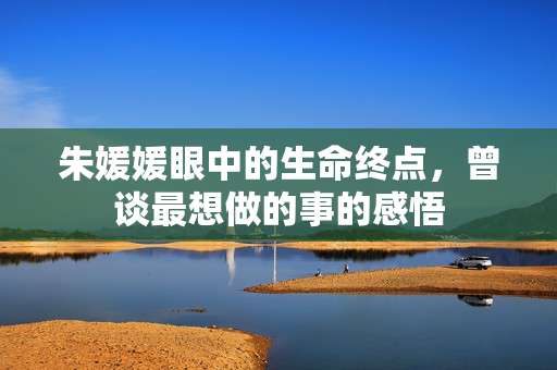 朱媛媛眼中的生命终点，曾谈最想做的事的感悟