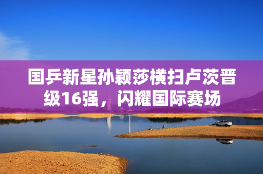 国乒新星孙颖莎横扫卢茨晋级16强，闪耀国际赛场