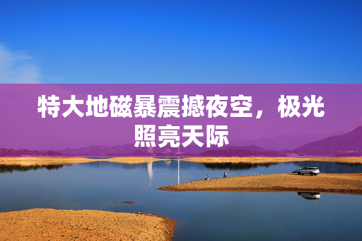 特大地磁暴震撼夜空，极光照亮天际