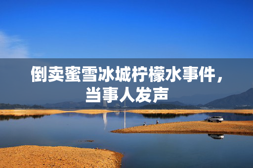倒卖蜜雪冰城柠檬水事件，当事人发声