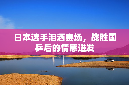 日本选手泪洒赛场，战胜国乒后的情感迸发