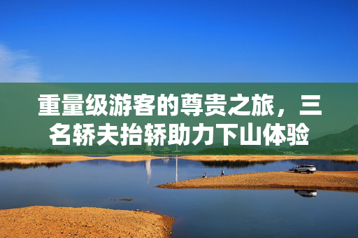 重量级游客的尊贵之旅，三名轿夫抬轿助力下山体验