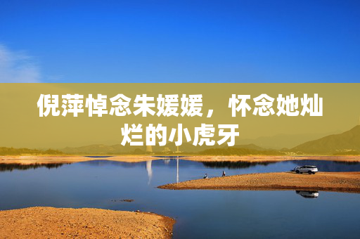 倪萍悼念朱媛媛，怀念她灿烂的小虎牙