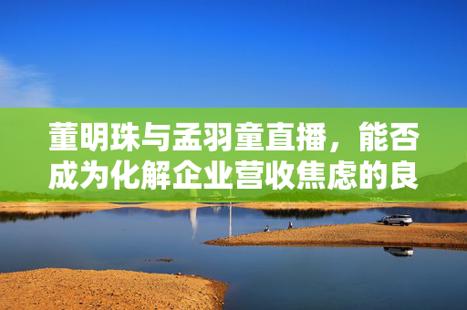 董明珠与孟羽童直播，能否成为化解企业营收焦虑的良策？