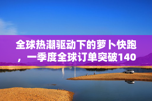 全球热潮驱动下的萝卜快跑，一季度全球订单突破140万