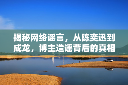 揭秘网络谣言，从陈奕迅到成龙，博主造谣背后的真相探究