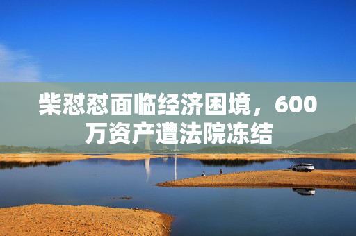 柴怼怼面临经济困境，600万资产遭法院冻结