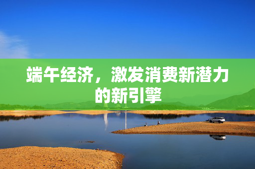 端午经济，激发消费新潜力的新引擎