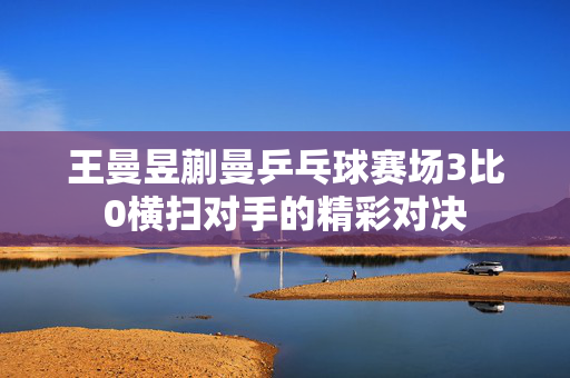 王曼昱蒯曼乒乓球赛场3比0横扫对手的精彩对决
