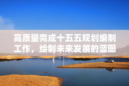 高质量完成十五五规划编制工作，绘制未来发展的蓝图