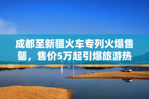 成都至新疆火车专列火爆售罄，售价5万起引爆旅游热潮