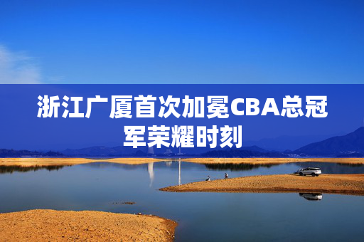 浙江广厦首次加冕CBA总冠军荣耀时刻