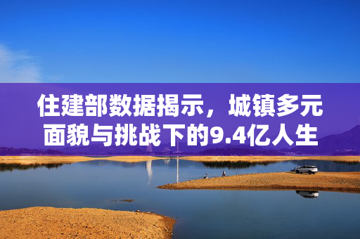 住建部数据揭示，城镇多元面貌与挑战下的9.4亿人生活