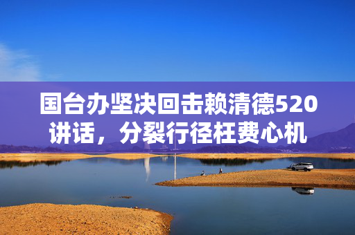国台办坚决回击赖清德520讲话，分裂行径枉费心机
