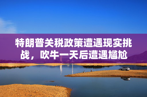 特朗普关税政策遭遇现实挑战，吹牛一天后遭遇尴尬