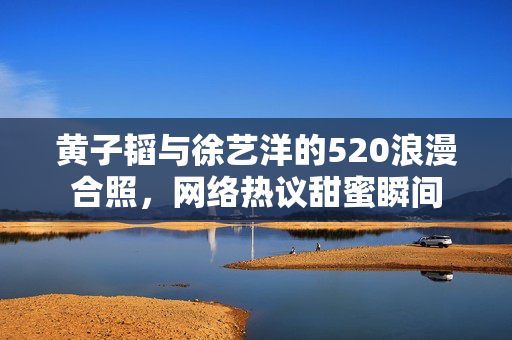 黄子韬与徐艺洋的520浪漫合照，网络热议甜蜜瞬间