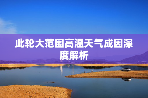 此轮大范围高温天气成因深度解析