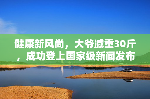 健康新风尚，大爷减重30斤，成功登上国家级新闻发布会