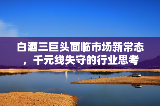 白酒三巨头面临市场新常态，千元线失守的行业思考