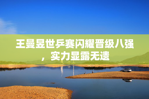王曼昱世乒赛闪耀晋级八强，实力显露无遗