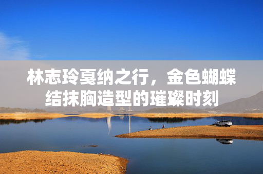 林志玲戛纳之行，金色蝴蝶结抹胸造型的璀璨时刻