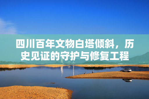 四川百年文物白塔倾斜，历史见证的守护与修复工程