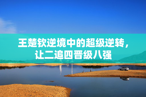 王楚钦逆境中的超级逆转，让二追四晋级八强