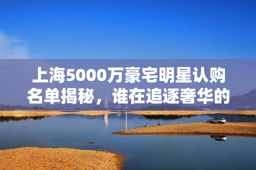上海5000万豪宅明星认购名单揭秘，谁在追逐奢华的梦想？