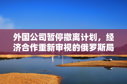 外国公司暂停撤离计划，经济合作重新审视的俄罗斯局势