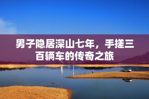 男子隐居深山七年，手搓三百辆车的传奇之旅