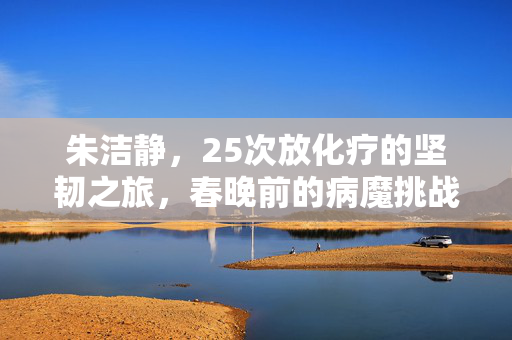 朱洁静，25次放化疗的坚韧之旅，春晚前的病魔挑战
