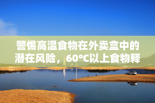 警惕高温食物在外卖盒中的潜在风险，60℃以上食物释放有毒物质的警示