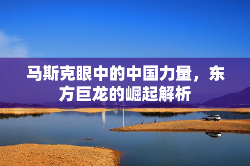 马斯克眼中的中国力量，东方巨龙的崛起解析