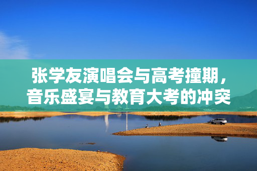 张学友演唱会与高考撞期，音乐盛宴与教育大考的冲突