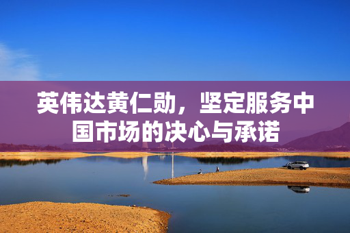 英伟达黄仁勋，坚定服务中国市场的决心与承诺