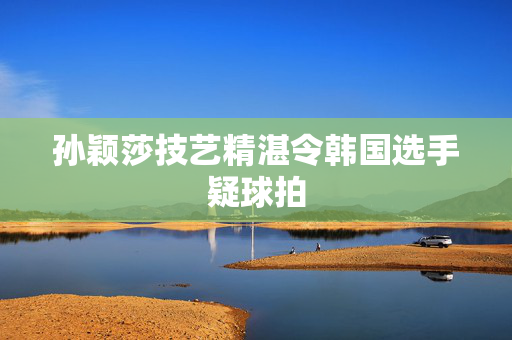孙颖莎技艺精湛令韩国选手疑球拍