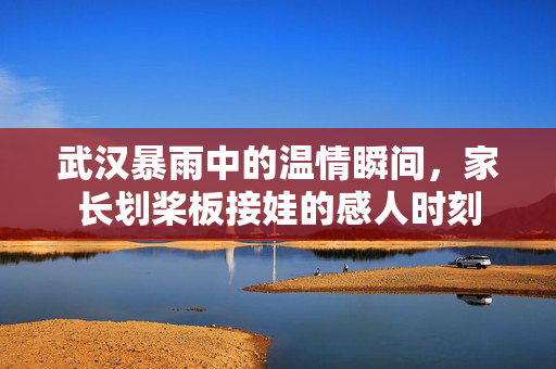 武汉暴雨中的温情瞬间，家长划桨板接娃的感人时刻