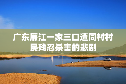 广东廉江一家三口遭同村村民残忍杀害的悲剧