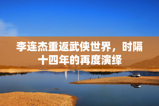李连杰重返武侠世界，时隔十四年的再度演绎